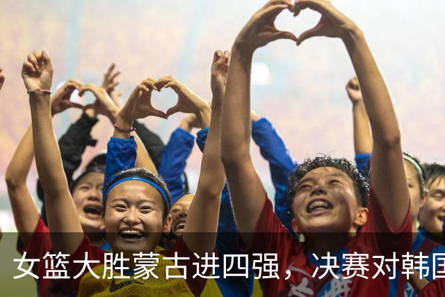 女篮大胜蒙古进四强，决赛对韩国能否迎来逆袭？