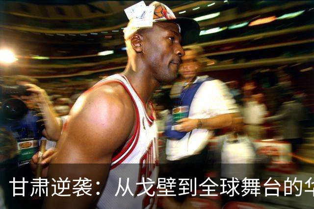 甘肃逆袭：从戈壁到全球舞台的华丽转身