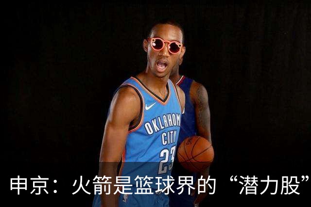 申京：火箭是篮球界的“潜力股”，经历过的悲伤才是财富