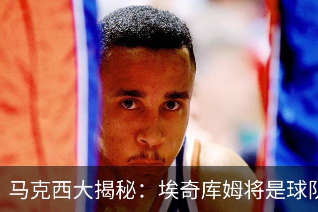 马克西大揭秘：埃奇库姆将是球队的新“核动力